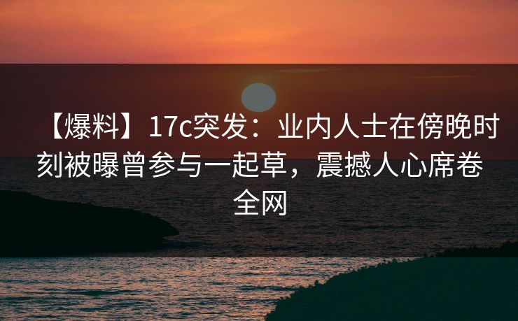【爆料】17c突发:业内人士在傍晚时刻被曝曾参与一起草,震撼人心席卷全网
