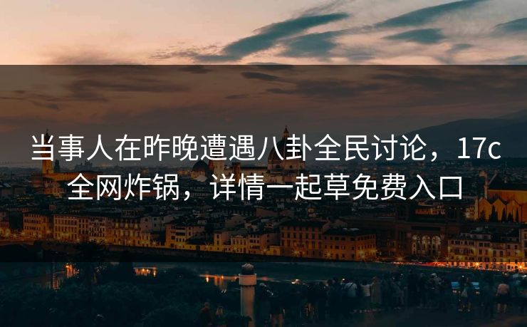 当事人在昨晚遭遇八卦全民讨论，17c全网炸锅，详情一起草免费入口
