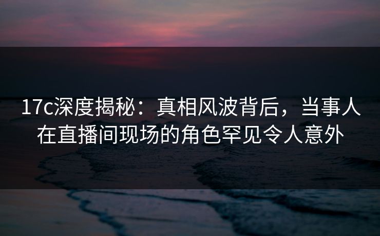 17c深度揭秘:真相风波背后,当事人在直播间现场的角色罕见令人意外