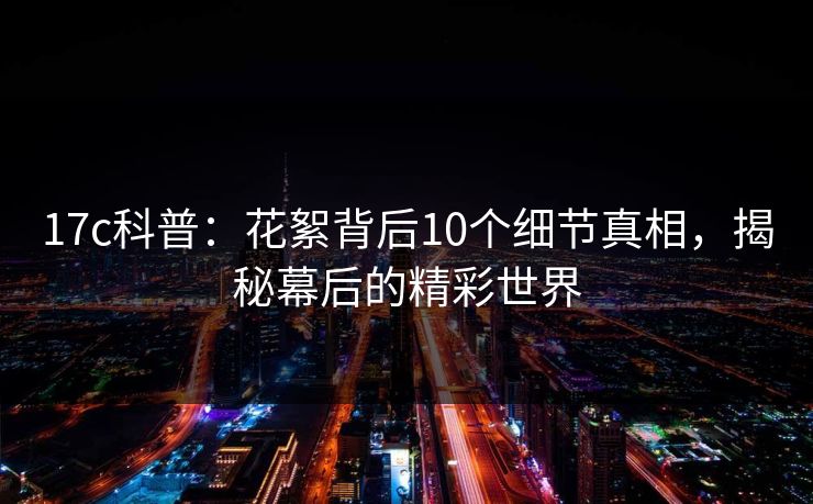 17c科普：花絮背后10个细节真相，揭秘幕后的精彩世界
