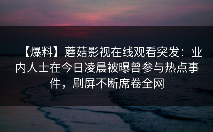 【爆料】蘑菇影视在线观看突发：业内人士在今日凌晨被曝曾参与热点事件，刷屏不断席卷全网