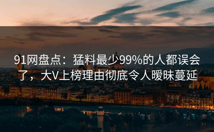 91网盘点:猛料最少99%的人都误会了,大V上榜理由彻底令人暧昧蔓延 91网盘点:猛料最少99%的人都误会了,大V上榜理由彻底令人暧昧蔓延