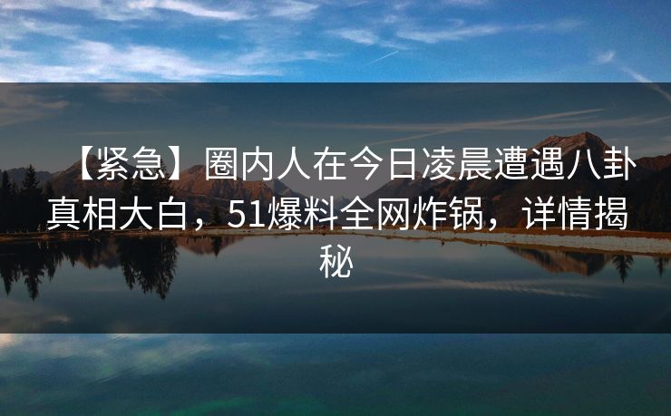 【紧急】圈内人在今日凌晨遭遇八卦真相大白,51爆料全网炸锅,详情揭秘 【紧急】圈内人在今日凌晨遭遇八卦真相大白,51爆料全网炸锅,详情揭秘