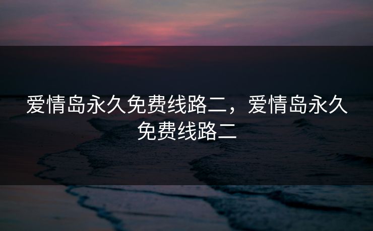 爱情岛永久免费线路二,爱情岛永久免费线路二 爱情岛永久免费线路二,爱情岛永久免费线路二