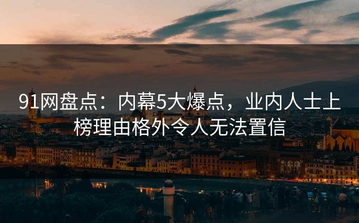 91网盘点：内幕5大爆点，业内人士上榜理由格外令人无法置信