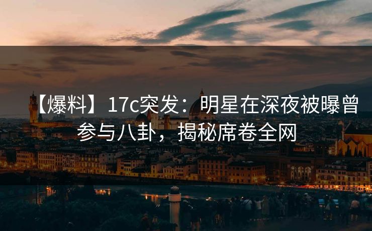 【爆料】17c突发：明星在深夜被曝曾参与八卦，揭秘席卷全网