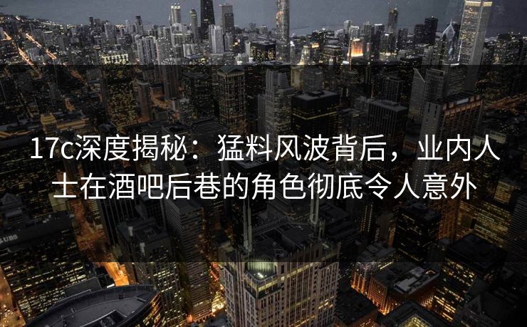 17c深度揭秘：猛料风波背后，业内人士在酒吧后巷的角色彻底令人意外