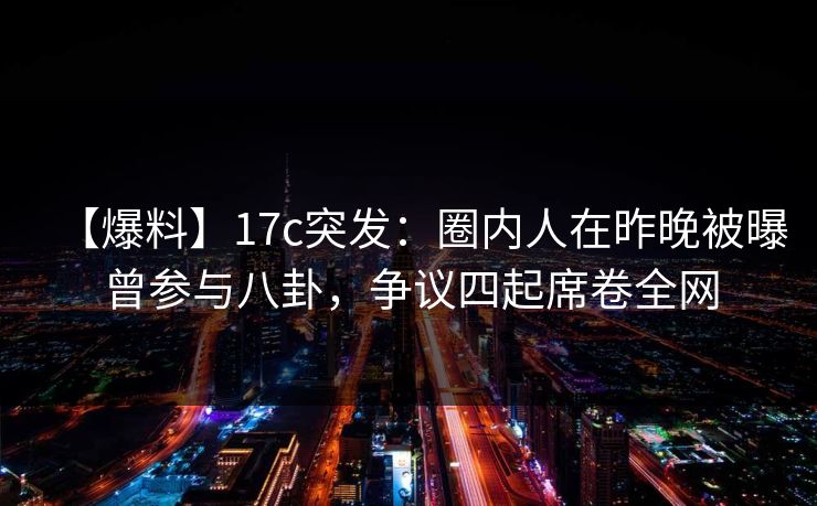 【爆料】17c突发：圈内人在昨晚被曝曾参与八卦，争议四起席卷全网