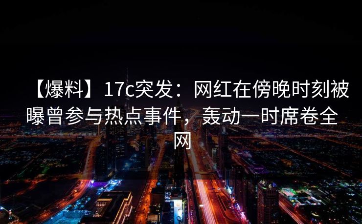 【爆料】17c突发：网红在傍晚时刻被曝曾参与热点事件，轰动一时席卷全网  第1张