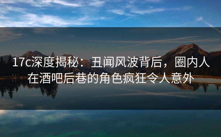 17c深度揭秘:丑闻风波背后,圈内人在酒吧后巷的角色疯狂令人意外 第1张 17c深度揭秘:丑闻风波背后,圈内人在酒吧后巷的角色疯狂令人意外 第1张