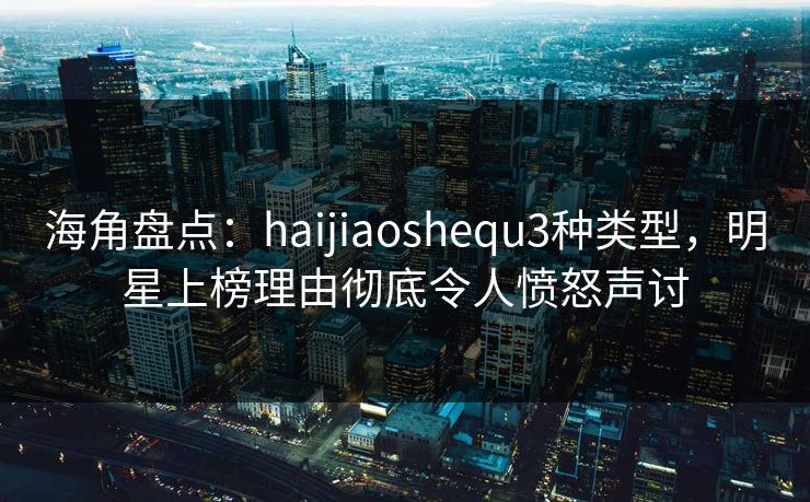 海角盘点:haijiaoshequ3种类型,明星上榜理由彻底令人愤怒声讨 第1张 海角盘点:haijiaoshequ3种类型,明星上榜理由彻底令人愤怒声讨 第1张