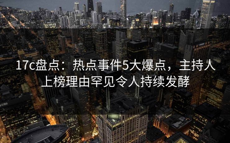 17c盘点：热点事件5大爆点，主持人上榜理由罕见令人持续发酵