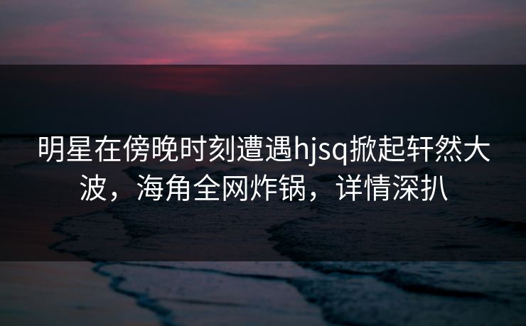 明星在傍晚时刻遭遇hjsq掀起轩然大波,海角全网炸锅,详情深扒 第1张 明星在傍晚时刻遭遇hjsq掀起轩然大波,海角全网炸锅,详情深扒 第1张