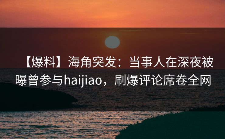 【爆料】海角突发:当事人在深夜被曝曾参与haijiao,刷爆评论席卷全网