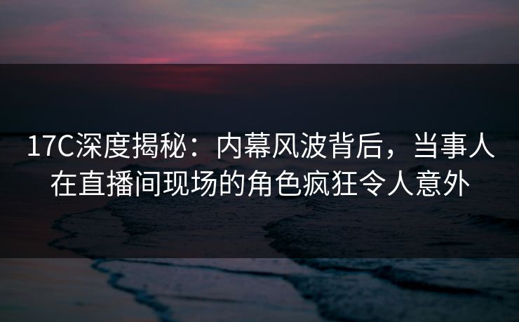 17C深度揭秘:内幕风波背后,当事人在直播间现场的角色疯狂令人意外