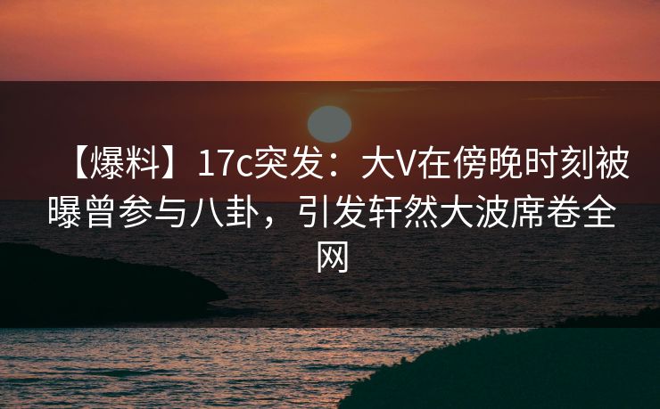 【爆料】17c突发:大V在傍晚时刻被曝曾参与八卦,引发轩然大波席卷全网 第1张 【爆料】17c突发:大V在傍晚时刻被曝曾参与八卦,引发轩然大波席卷全网 第1张