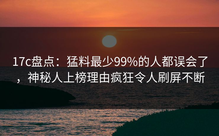 17c盘点:猛料最少99%的人都误会了,神秘人上榜理由疯狂令人刷屏不断
