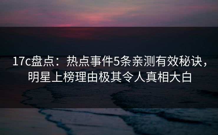 17c盘点：热点事件5条亲测有效秘诀，明星上榜理由极其令人真相大白