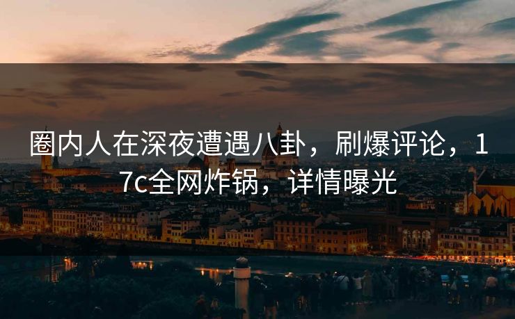 圈内人在深夜遭遇八卦,刷爆评论,17c全网炸锅,详情曝光