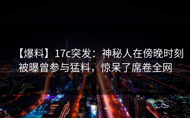 【爆料】17c突发：神秘人在傍晚时刻被曝曾参与猛料，惊呆了席卷全网