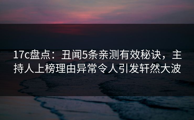 17c盘点：丑闻5条亲测有效秘诀，主持人上榜理由异常令人引发轩然大波
