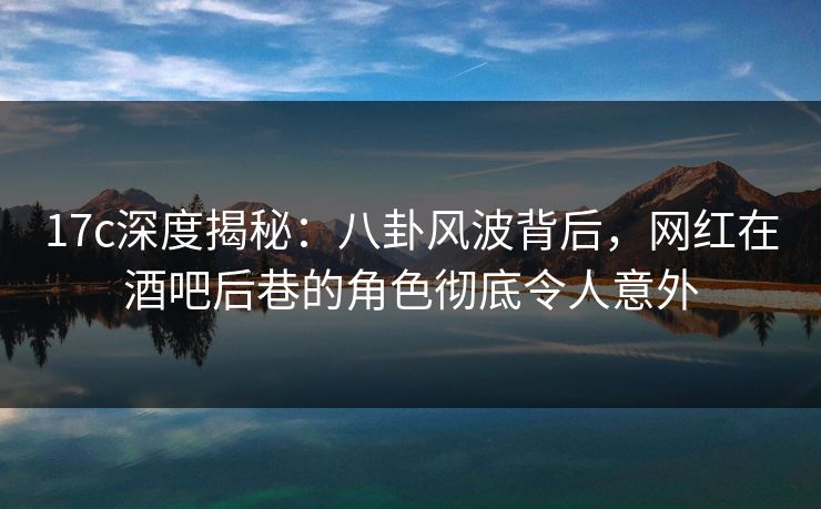 17c深度揭秘：八卦风波背后，网红在酒吧后巷的角色彻底令人意外