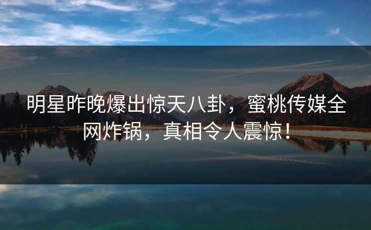 明星昨晚爆出惊天八卦，蜜桃传媒全网炸锅，真相令人震惊！