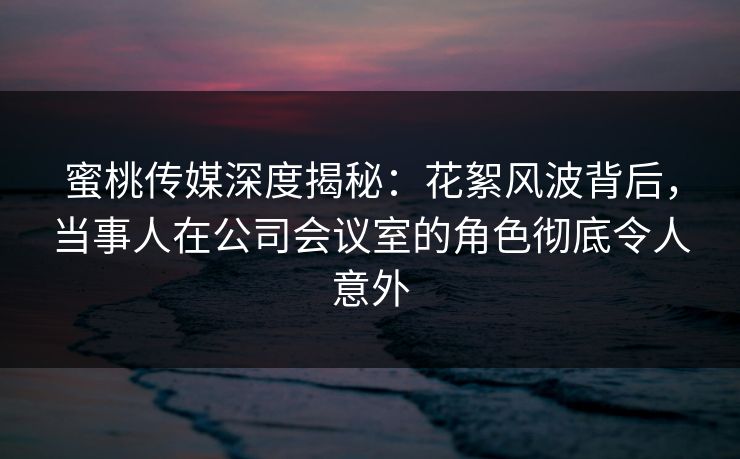 蜜桃传媒深度揭秘:花絮风波背后,当事人在公司会议室的角色彻底令人意外