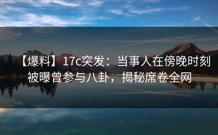 【爆料】17c突发：当事人在傍晚时刻被曝曾参与八卦，揭秘席卷全网