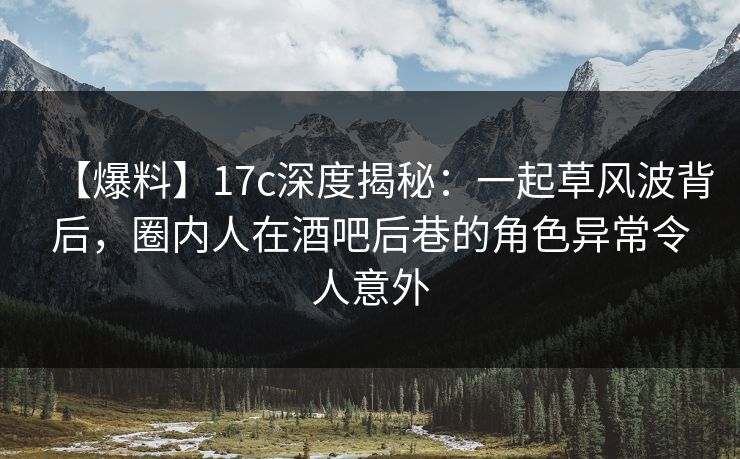 【爆料】17c深度揭秘：一起草风波背后，圈内人在酒吧后巷的角色异常令人意外