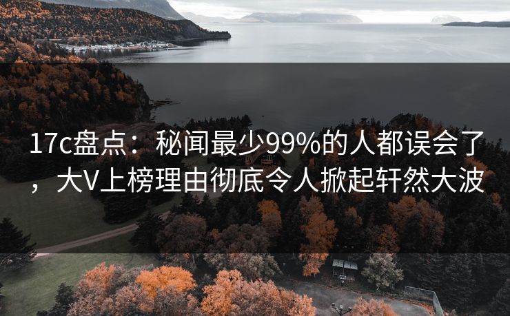 17c盘点：秘闻最少99%的人都误会了，大V上榜理由彻底令人掀起轩然大波