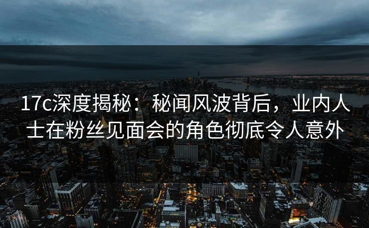 17c深度揭秘：秘闻风波背后，业内人士在粉丝见面会的角色彻底令人意外