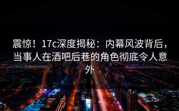 震惊！17c深度揭秘：内幕风波背后，当事人在酒吧后巷的角色彻底令人意外