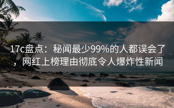 17c盘点：秘闻最少99%的人都误会了，网红上榜理由彻底令人爆炸性新闻