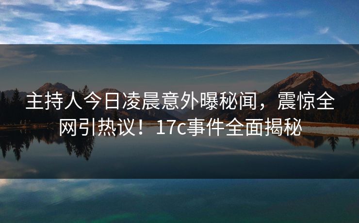 主持人今日凌晨意外曝秘闻,震惊全网引热议!17c事件全面揭秘