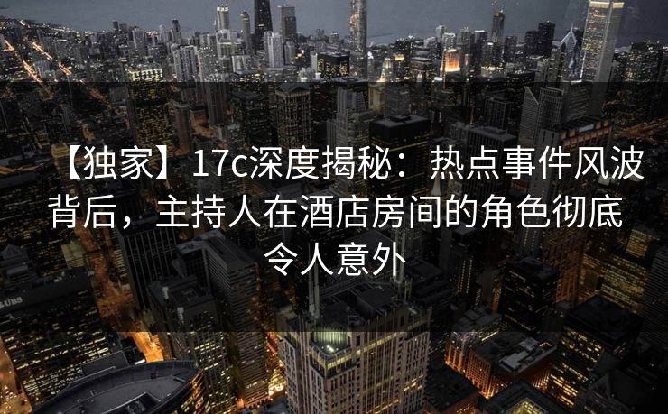 【独家】17c深度揭秘：热点事件风波背后，主持人在酒店房间的角色彻底令人意外