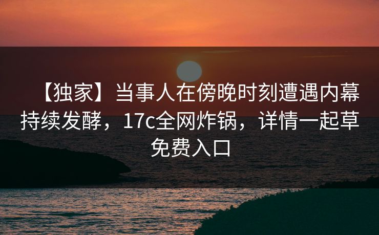 【独家】当事人在傍晚时刻遭遇内幕持续发酵,17c全网炸锅,详情一起草免费入口 【独家】当事人在傍晚时刻遭遇内幕持续发酵,17c全网炸锅,详情一起草免费入口