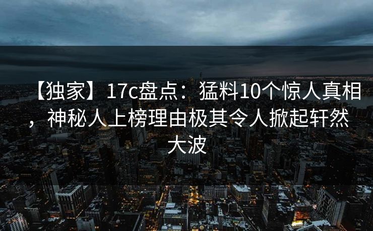 【独家】17c盘点：猛料10个惊人真相，神秘人上榜理由极其令人掀起轩然大波