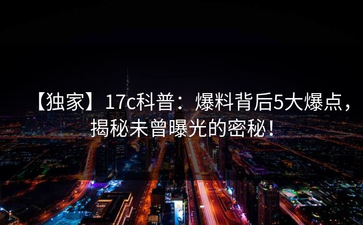 【独家】17c科普：爆料背后5大爆点，揭秘未曾曝光的密秘！