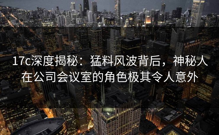 17c深度揭秘：猛料风波背后，神秘人在公司会议室的角色极其令人意外
