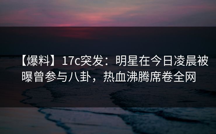 【爆料】17c突发：明星在今日凌晨被曝曾参与八卦，热血沸腾席卷全网