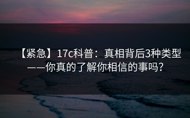 【紧急】17c科普:真相背后3种类型——你真的了解你相信的事吗? 【紧急】17c科普:真相背后3种类型——你真的了解你相信的事吗?