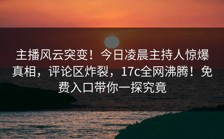 主播风云突变！今日凌晨主持人惊爆真相，评论区炸裂，17c全网沸腾！免费入口带你一探究竟