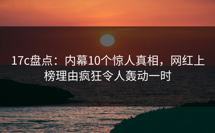 17c盘点:内幕10个惊人真相,网红上榜理由疯狂令人轰动一时