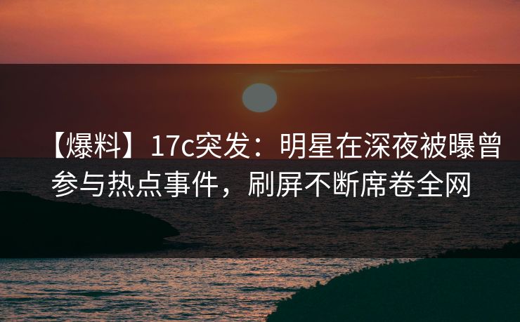 【爆料】17c突发：明星在深夜被曝曾参与热点事件，刷屏不断席卷全网