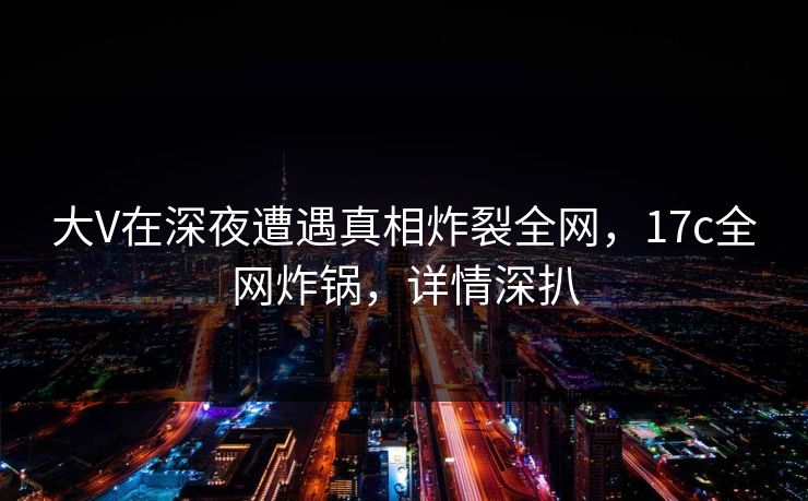 大V在深夜遭遇真相炸裂全网,17c全网炸锅,详情深扒