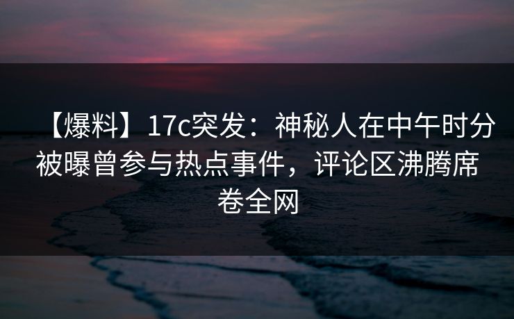 【爆料】17c突发:神秘人在中午时分被曝曾参与热点事件,评论区沸腾席卷全网