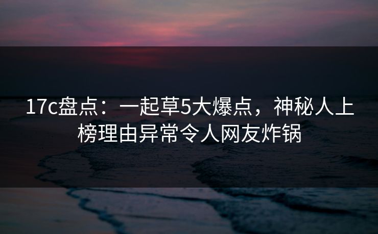17c盘点:一起草5大爆点,神秘人上榜理由异常令人网友炸锅