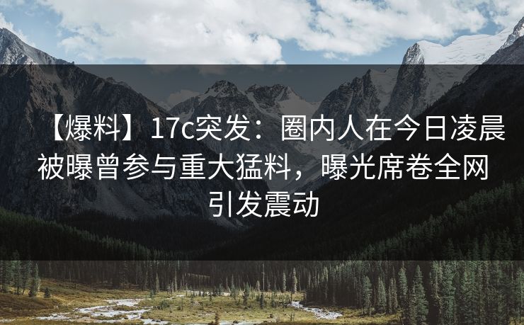 【爆料】17c突发:圈内人在今日凌晨被曝曾参与重大猛料,曝光席卷全网引发震动