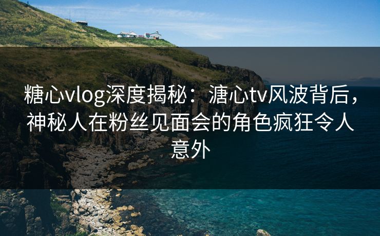 糖心vlog深度揭秘:溏心tv风波背后,神秘人在粉丝见面会的角色疯狂令人意外